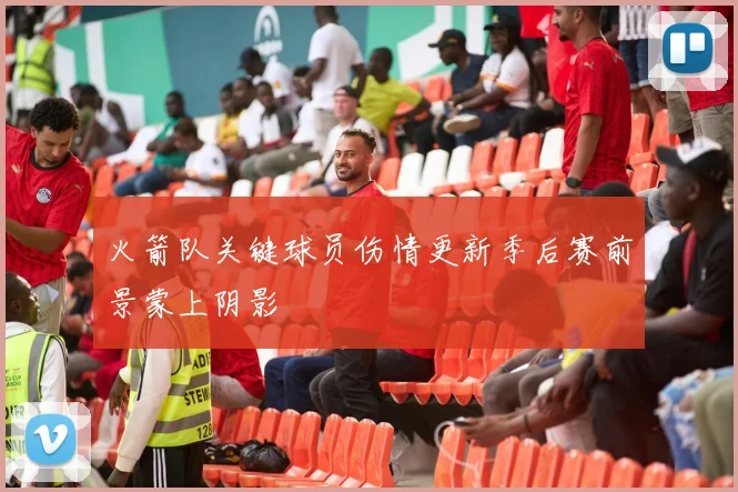 火箭队关键球员伤情更新季后赛前景蒙上阴影