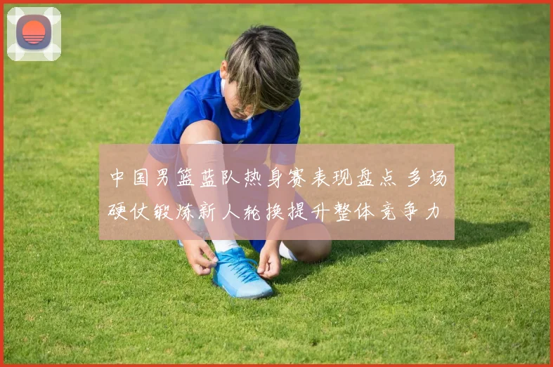 中国男篮蓝队热身赛表现盘点 多场硬仗锻炼新人轮换提升整体竞争力