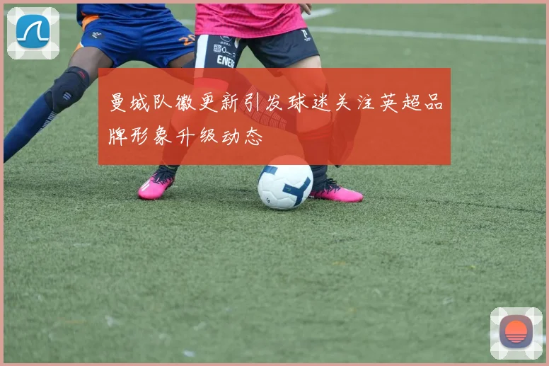 曼城队徽更新引发球迷关注英超品牌形象升级动态