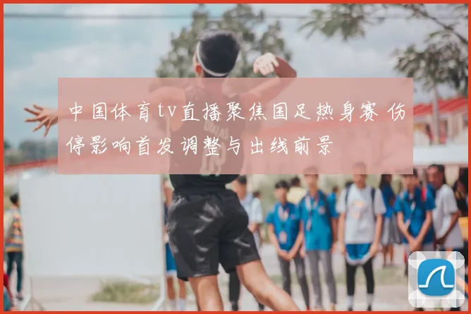 中国体育tv直播聚焦国足热身赛 伤停影响首发调整与出线前景