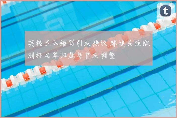 英格兰队缩写引发热议 球迷关注欧洲杯名单归属与首发调整