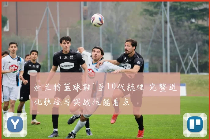 杜兰特篮球鞋1至10代梳理 完整进化轨迹与实战性能看点