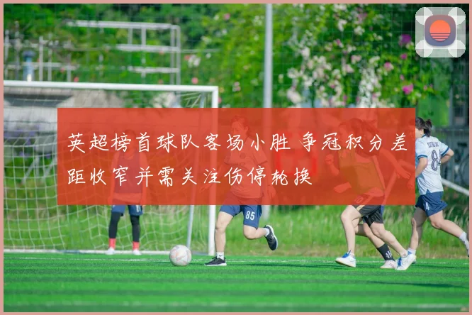 英超榜首球队客场小胜 争冠积分差距收窄并需关注伤停轮换