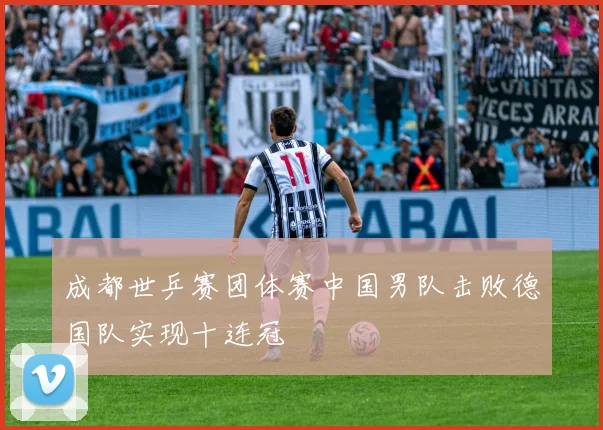 成都世乒赛团体赛中国男队击败德国队实现十连冠