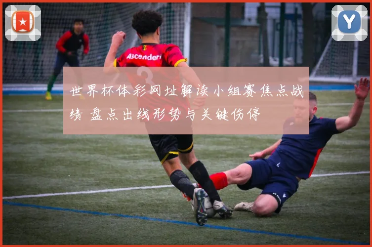 世界杯体彩网址解读小组赛焦点战绩 盘点出线形势与关键伤停