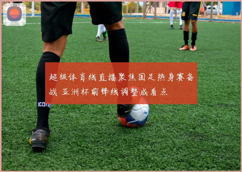 超级体育线直播聚焦国足热身赛备战 亚洲杯前锋线调整成看点