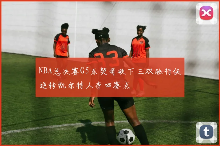 NBA总决赛G5东契奇砍下三双独行侠逆转凯尔特人夺回赛点