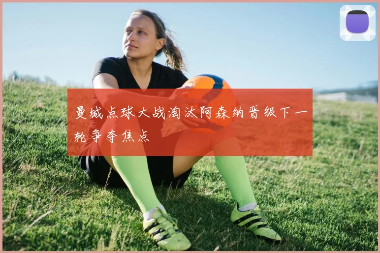 曼城点球大战淘汰阿森纳晋级下一轮争夺焦点