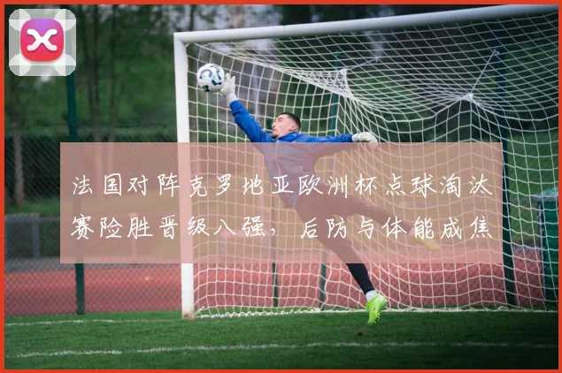 法国对阵克罗地亚欧洲杯点球淘汰赛险胜晋级八强，后防与体能成焦点