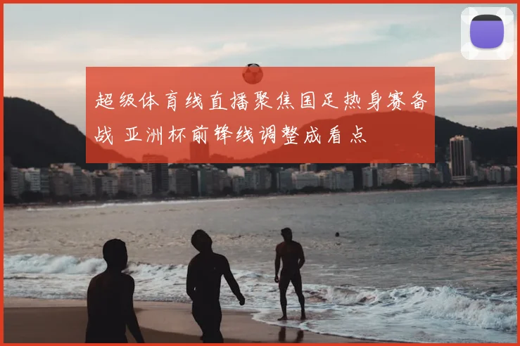 超级体育线直播聚焦国足热身赛备战 亚洲杯前锋线调整成看点