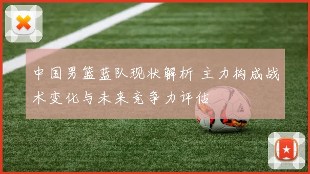 中国男篮蓝队现状解析 主力构成战术变化与未来竞争力评估