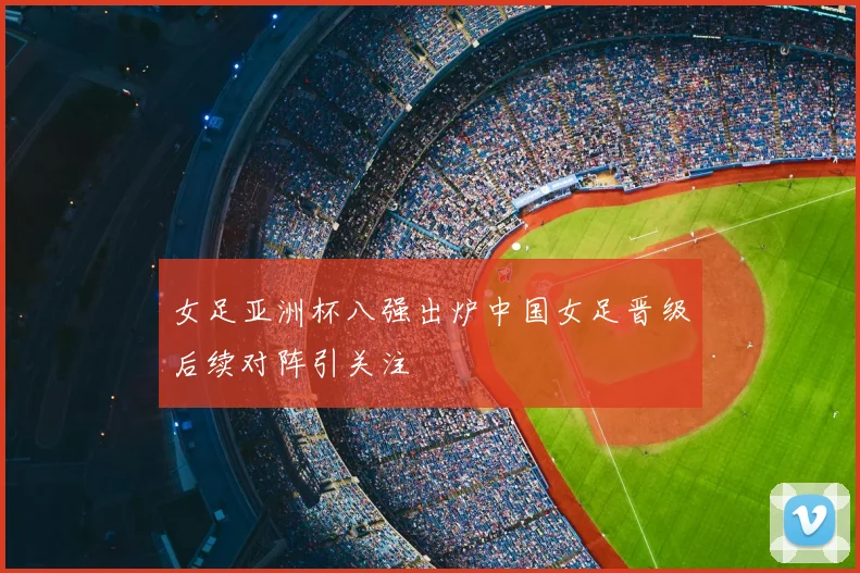 女足亚洲杯八强出炉中国女足晋级后续对阵引关注