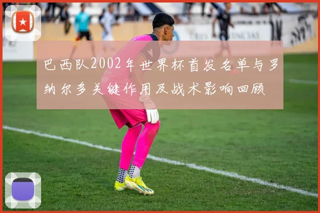 巴西队2002年世界杯首发名单与罗纳尔多关键作用及战术影响回顾