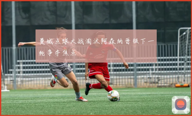 曼城点球大战淘汰阿森纳晋级下一轮争夺焦点