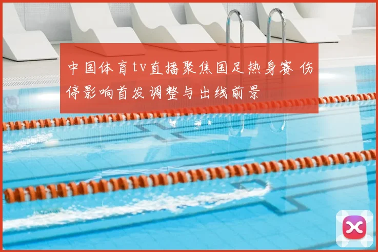 中国体育tv直播聚焦国足热身赛 伤停影响首发调整与出线前景