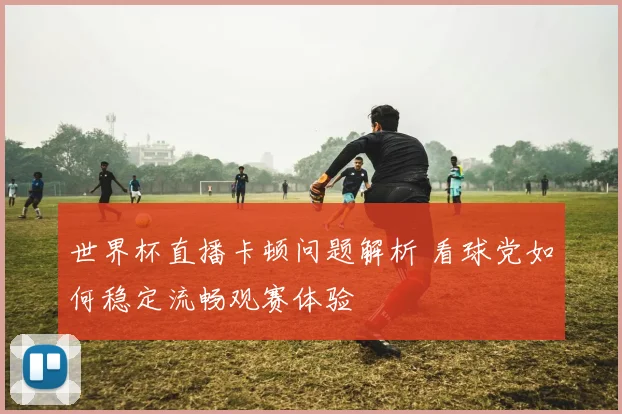 世界杯直播卡顿问题解析 看球党如何稳定流畅观赛体验