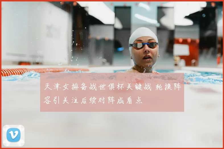 天津女排备战世俱杯关键战 轮换阵容引关注后续对阵成看点