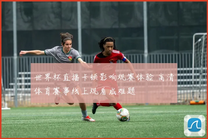 世界杯直播卡顿影响观赛体验 高清体育赛事线上观看成难题