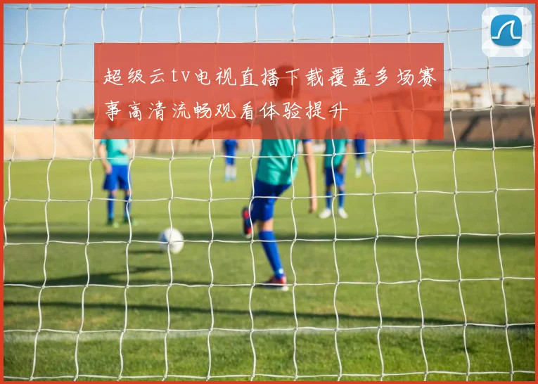 超级云tv电视直播下载覆盖多场赛事高清流畅观看体验提升