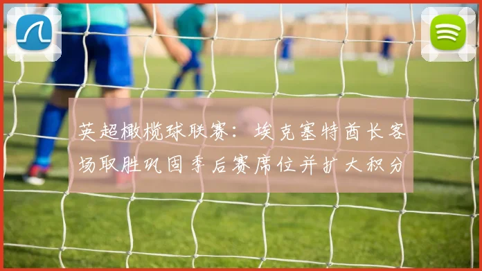 英超橄榄球联赛：埃克塞特酋长客场取胜巩固季后赛席位并扩大积分优势