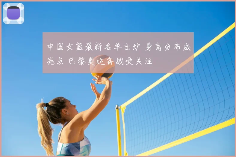 中国女篮最新名单出炉 身高分布成亮点 巴黎奥运备战受关注