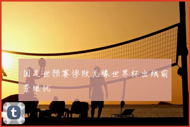 国足世预赛惨败无缘世界杯出线前景堪忧