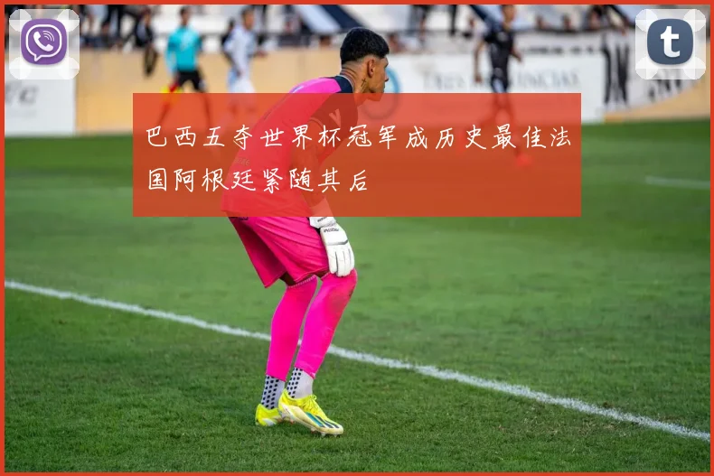 巴西五夺世界杯冠军成历史最佳法国阿根廷紧随其后