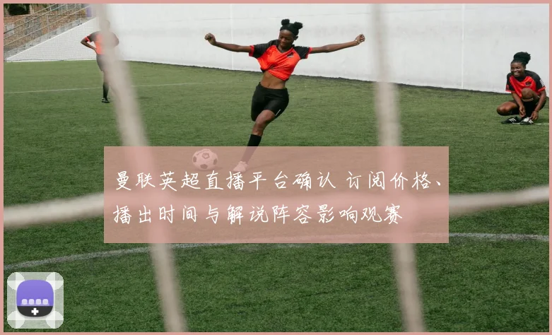 曼联英超直播平台确认 订阅价格、播出时间与解说阵容影响观赛