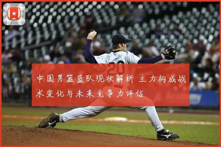 中国男篮蓝队现状解析 主力构成战术变化与未来竞争力评估