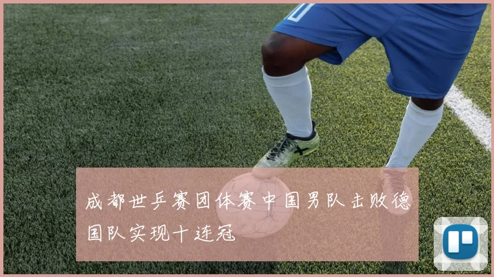 成都世乒赛团体赛中国男队击败德国队实现十连冠