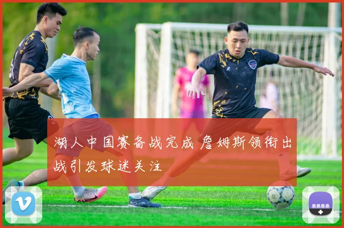 湖人中国赛备战完成 詹姆斯领衔出战引发球迷关注