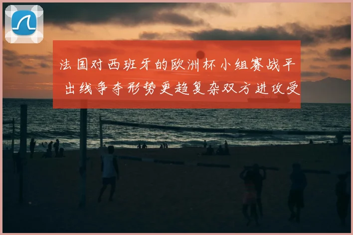 法国对西班牙的欧洲杯小组赛战平 出线争夺形势更趋复杂双方进攻受考验
