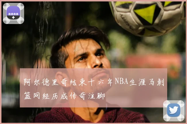 阿尔德里奇结束十六年NBA生涯马刺篮网经历成传奇注脚