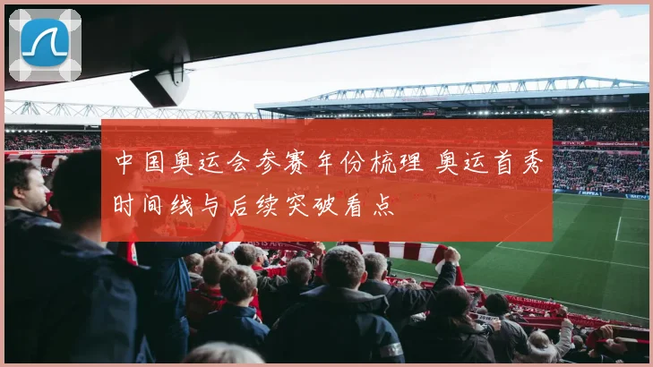 中国奥运会参赛年份梳理 奥运首秀时间线与后续突破看点
